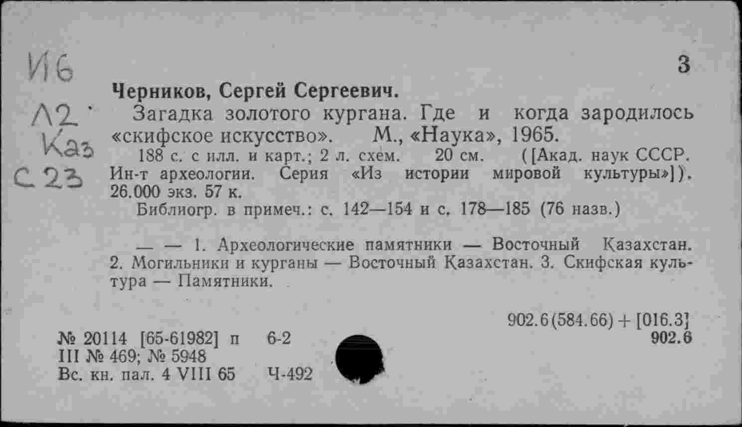 ﻿И 6 лг-
Vùb
з
Черников, Сергей Сергеевич.
Загадка золотого кургана. Где и когда зародилось «скифское искусство». М., «Наука», 1965.
188 с. с илл. и карт.; 2 л. схем. 20 см. ([Акад, наук СССР. Ин-т археологии. Серия «Из истории мировой культуры»])'. 26.000 экз. 57 к.
Библиогр. в примеч.: с. 142—154 и с. 178—185 (76 назв.)
— — 1. Археологические памятники — Восточный Казахстан.
2. Могильники и курганы — Восточный Казахстан. 3. Скифская культура — Памятники. .
№20114 [65-61982] п III № 469; № 5948 Вс. кн. пал. 4 VIII 65
6-2
4-492
902.6(584.66)4- [016.3]
902.6